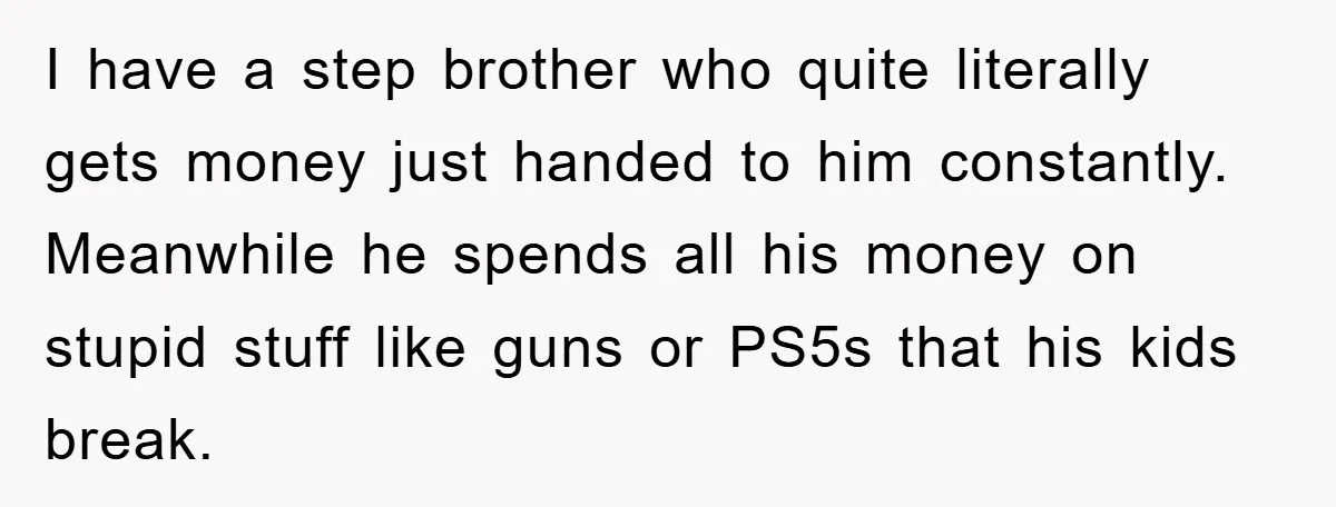 I have a step brother who quite literally gets money just handed to him constantly. Meanwhile he spends all his money on stupid stuff like guns or PS5s that his...