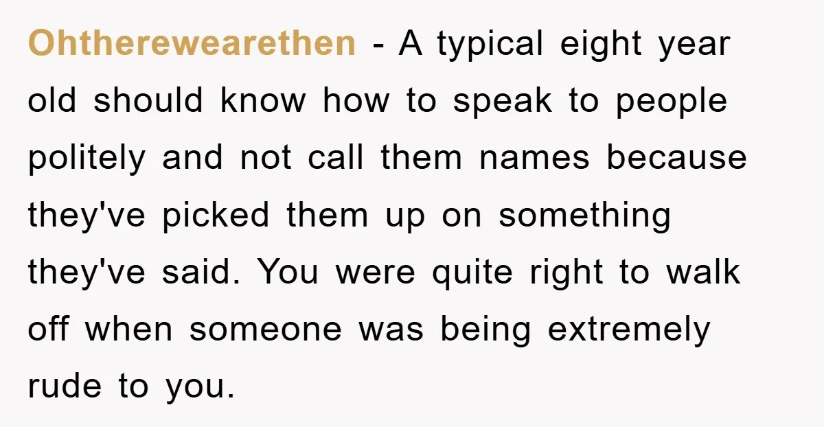 Ohtherewearethen − A typical eight year old should know how to speak to people politely and not call them names because they've picked them up on something they've said. You...