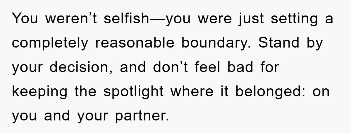 You weren’t selfish—you were just setting a completely reasonable boundary. Stand by your decision, and don’t feel bad for keeping the spotlight where it belonged: on you and your partner.