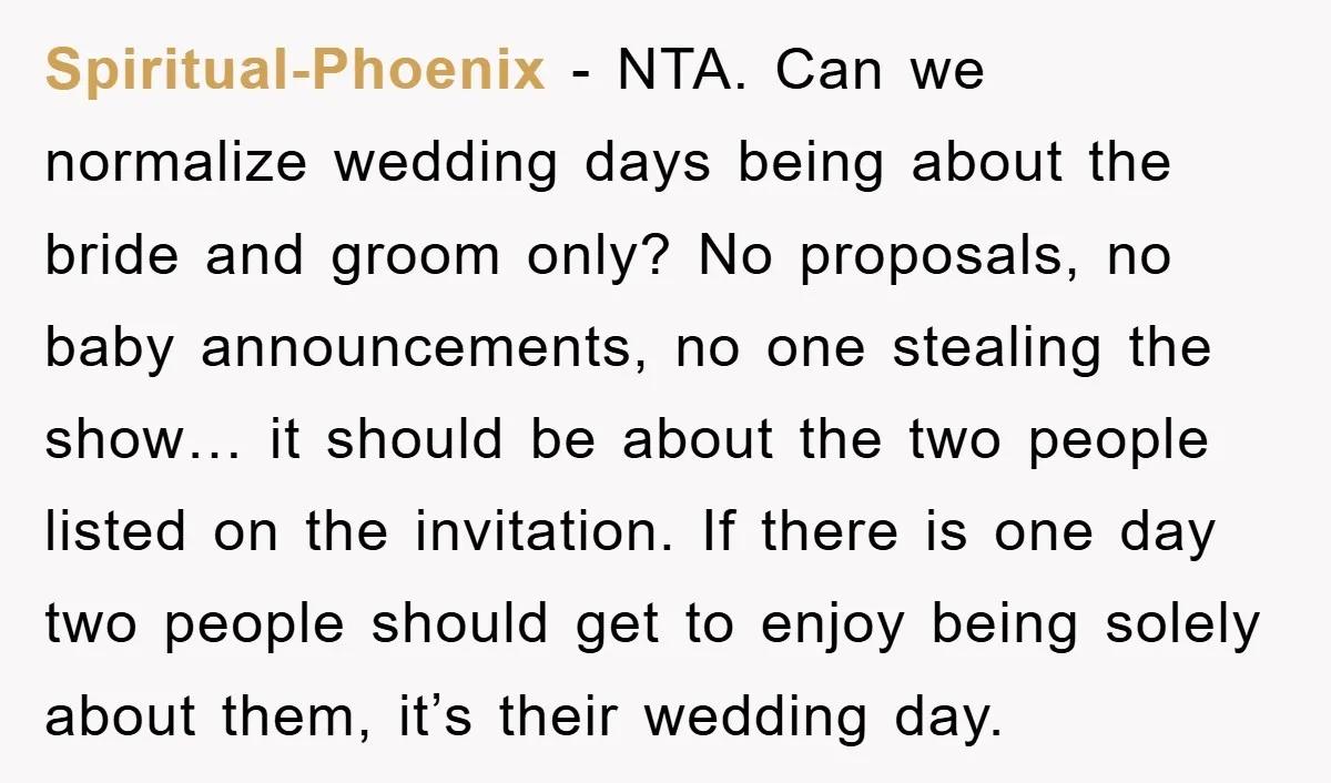 Spiritual-Phoenix − NTA. Can we normalize wedding days being about the bride and groom only? No proposals, no baby announcements, no one stealing the show… it should be about the...