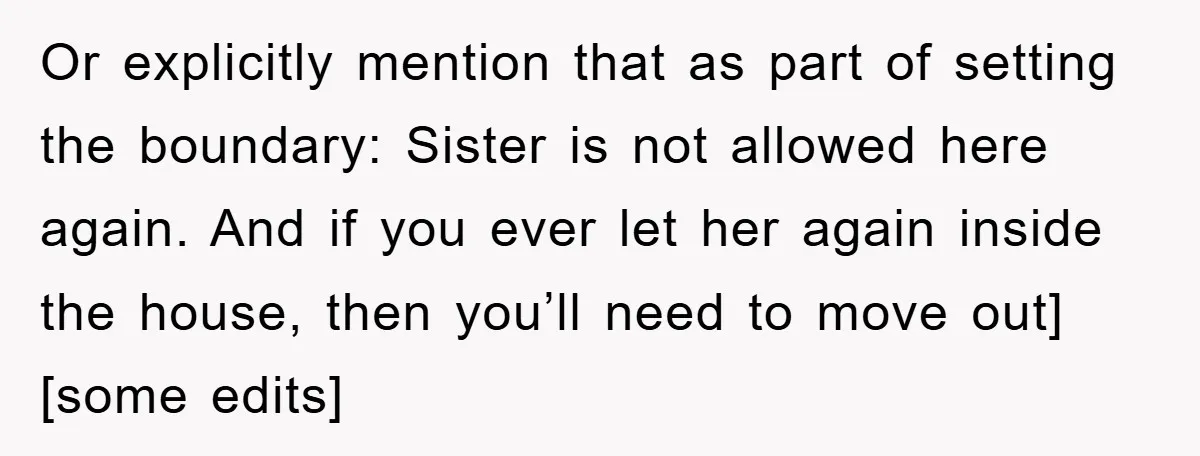 Or explicitly mention that as part of setting the boundary: Sister is not allowed here again. And if you ever let her again inside the house, then you’ll need to...