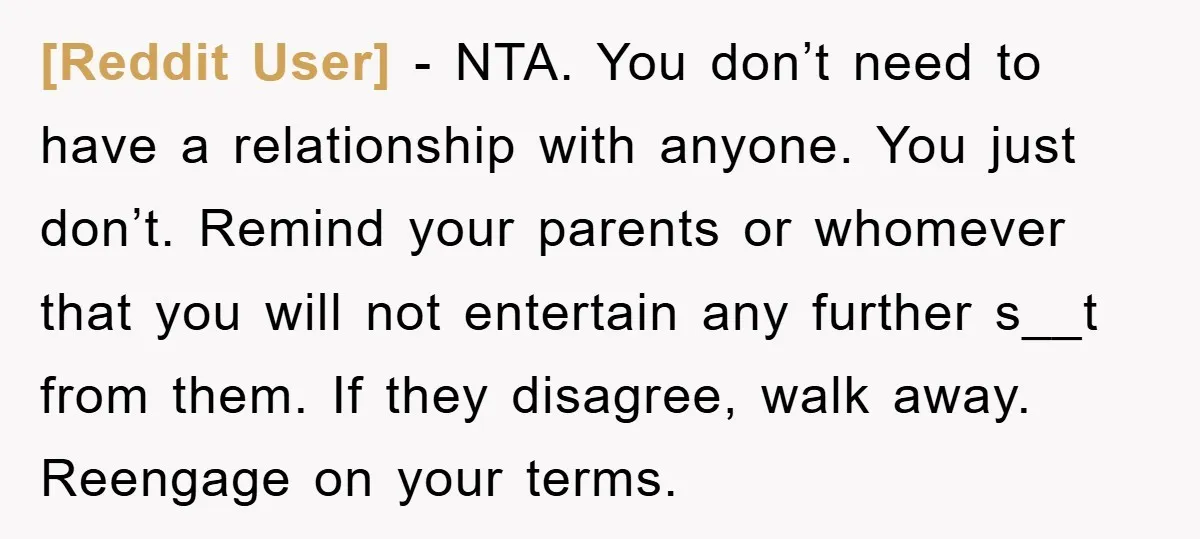 [Reddit User] − NTA. You don’t need to have a relationship with anyone. You just don’t. Remind your parents or whomever that you will not entertain any further s__t from...