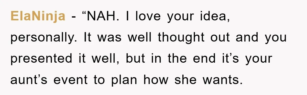 ElaNinja - “NAH. I love your idea, personally. It was well thought out and you presented it well, but in the end it’s your aunt’s event to plan how she...
