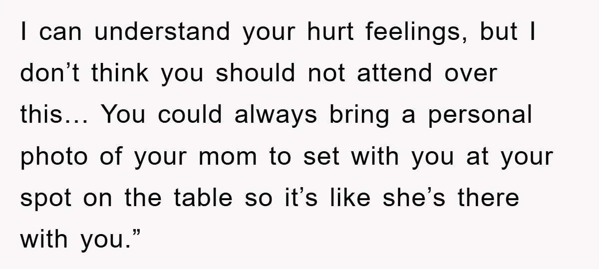 I can understand your hurt feelings, but I don’t think you should not attend over this… You could always bring a personal photo of your mom to set with you...