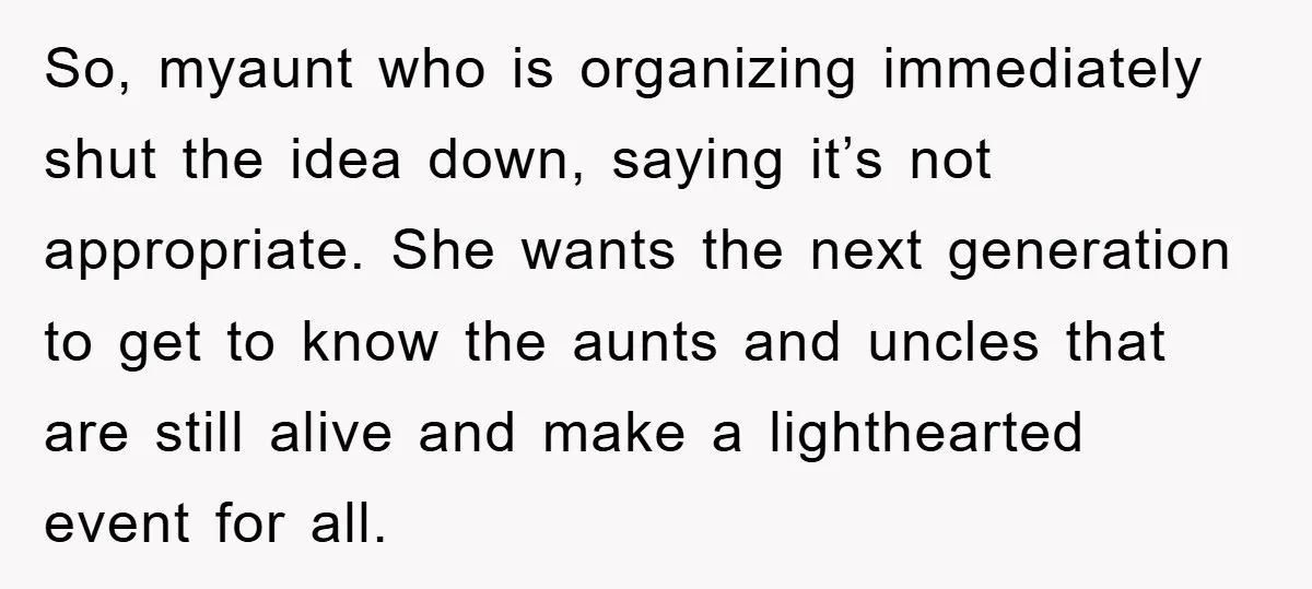So, myaunt who is organizing immediately shut the idea down, saying it’s not appropriate. She wants the next generation to get to know the aunts and uncles that are still...