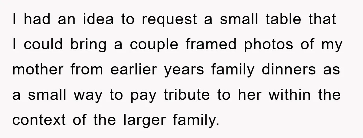 I had an idea to request a small table that I could bring a couple framed photos of my mother from earlier years family dinners as a small way to...