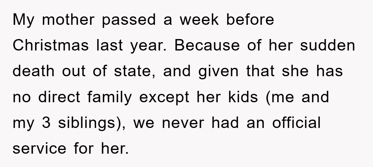 My mother passed a week before Christmas last year. Because of her sudden death out of state, and given that she has no direct family except her kids (me and...