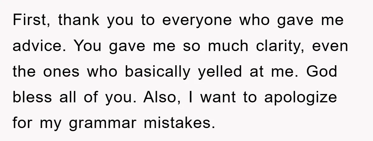 First, thank you to everyone who gave me advice. You gave me so much clarity, even the ones who basically yelled at me. God bless all of you. Also, I...