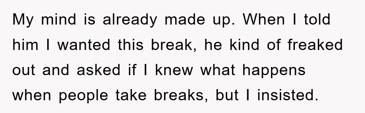 My mind is already made up. When I told him I wanted this break, he kind of freaked out and asked if I knew what happens when people take breaks,...