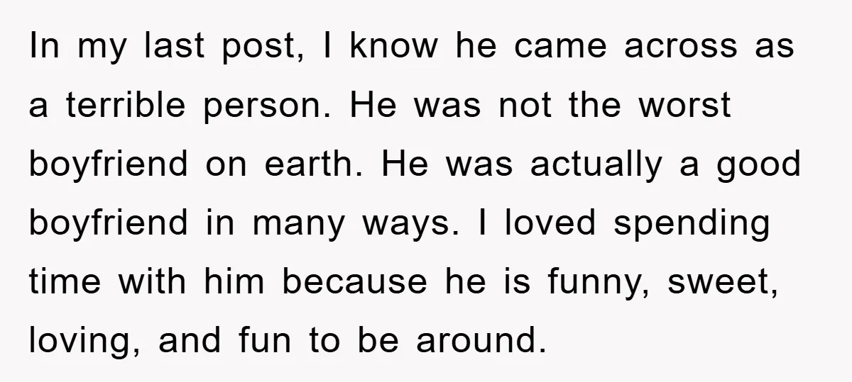 In my last post, I know he came across as a terrible person. He was not the worst boyfriend on earth. He was actually a good boyfriend in many ways....