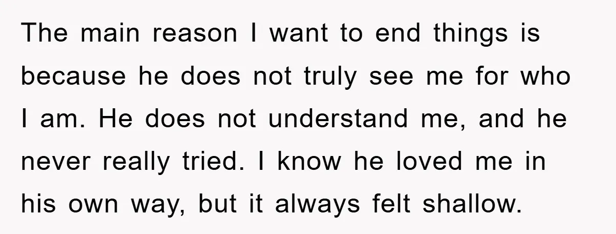 The main reason I want to end things is because he does not truly see me for who I am. He does not understand me, and he never really tried....