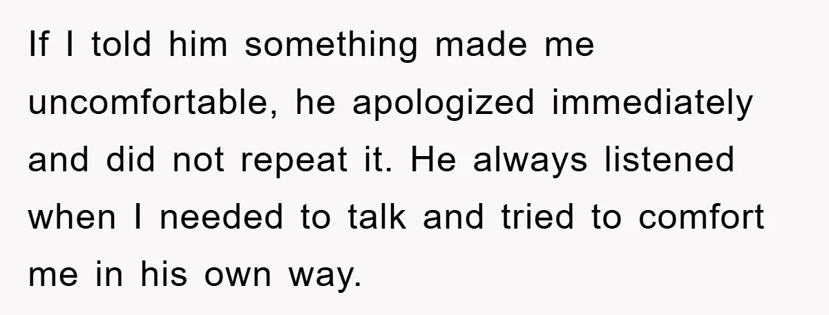 If I told him something made me uncomfortable, he apologized immediately and did not repeat it. He always listened when I needed to talk and tried to comfort me in...