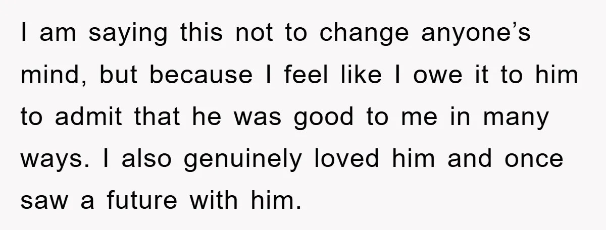 I am saying this not to change anyone’s mind, but because I feel like I owe it to him to admit that he was good to me in many ways....