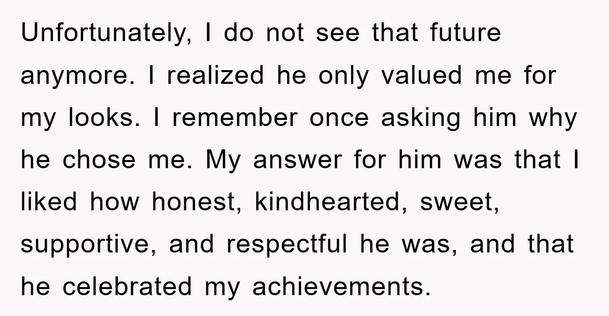 Unfortunately, I do not see that future anymore. I realized he only valued me for my looks. I remember once asking him why he chose me. My answer for him...