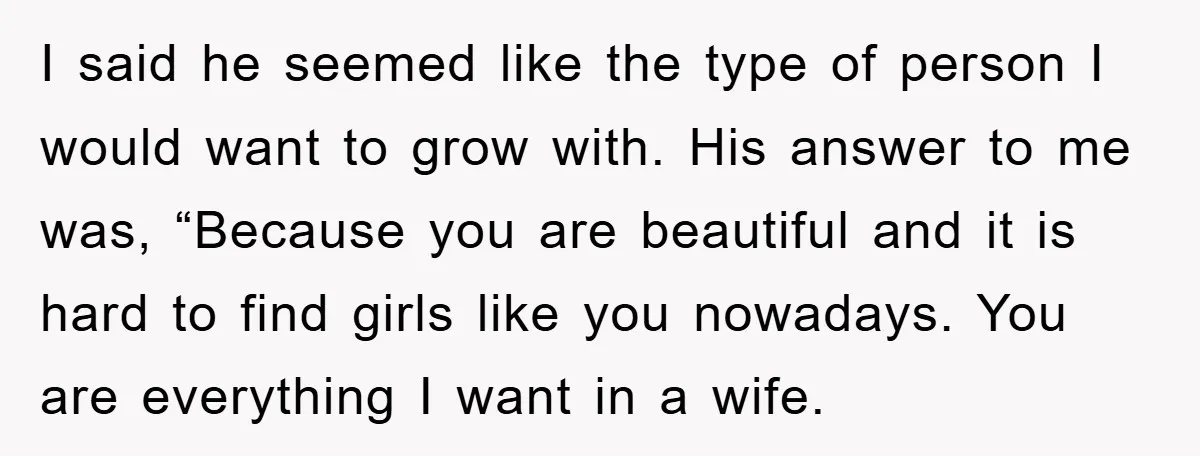 I said he seemed like the type of person I would want to grow with. His answer to me was, “Because you are beautiful and it is hard to find...