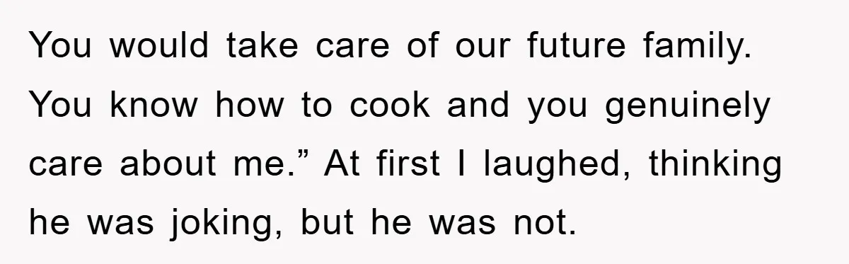 You would take care of our future family. You know how to cook and you genuinely care about me.” At first I laughed, thinking he was joking, but he was...