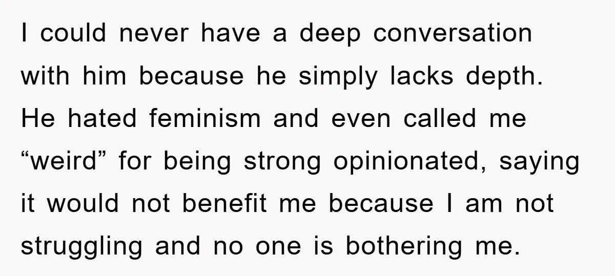 I could never have a deep conversation with him because he simply lacks depth. He hated feminism and even called me “weird” for being strong opinionated, saying it would not...