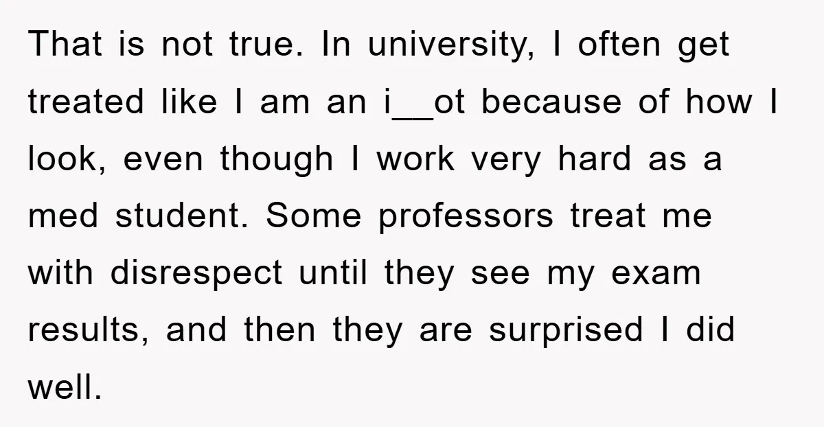 That is not true. In university, I often get treated like I am an i__ot because of how I look, even though I work very hard as a med student....