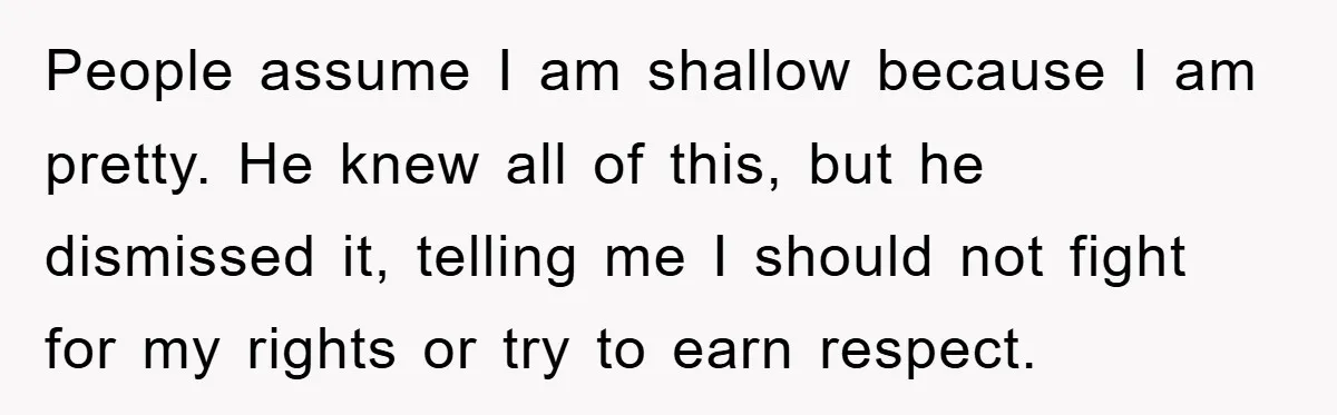 People assume I am shallow because I am pretty. He knew all of this, but he dismissed it, telling me I should not fight for my rights or try to...