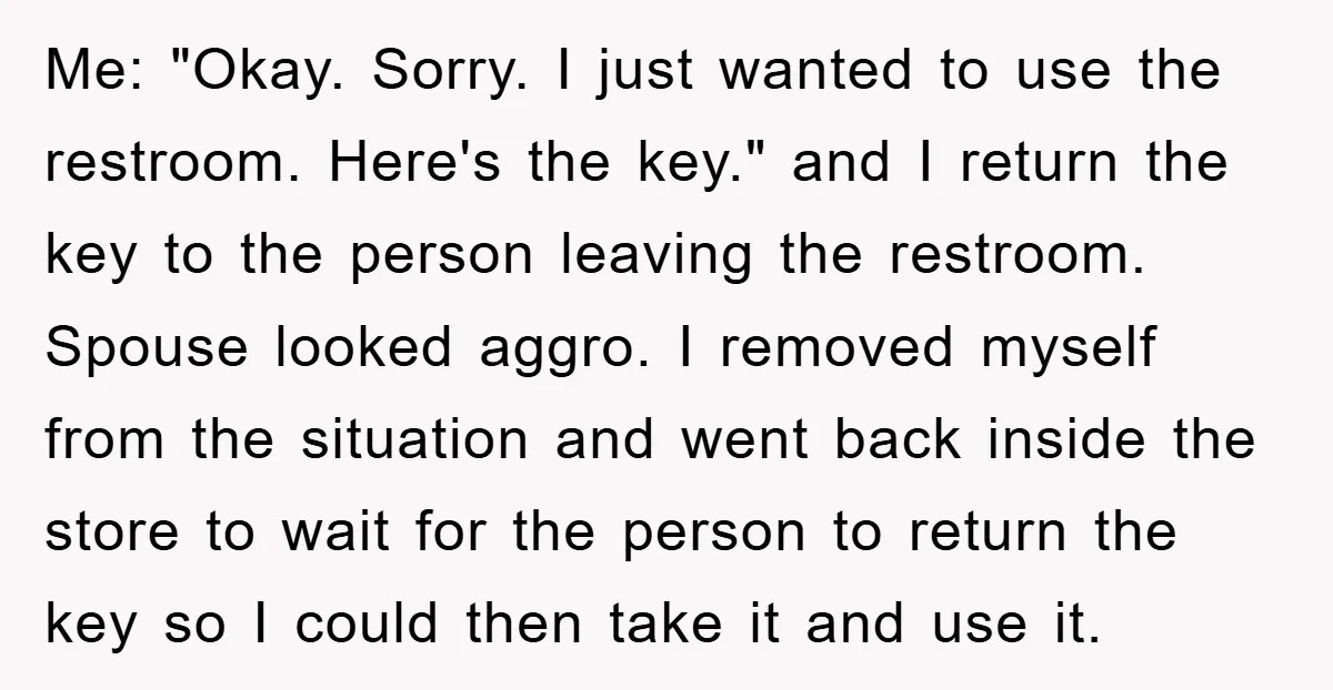 Me: "Okay. Sorry. I just wanted to use the restroom. Here's the key." and I return the key to the person leaving the restroom. Spouse looked aggro. I removed myself...