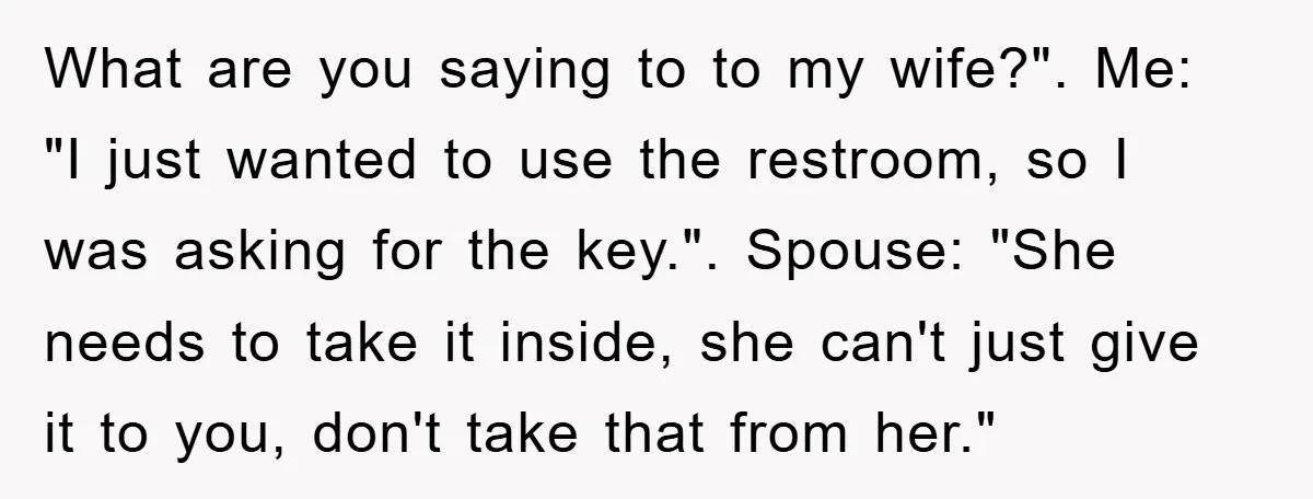 What are you saying to to my wife?". Me: "I just wanted to use the restroom, so I was asking for the key.". Spouse: "She needs to take it inside,...