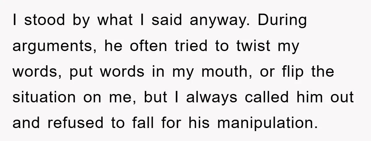 I stood by what I said anyway. During arguments, he often tried to twist my words, put words in my mouth, or flip the situation on me, but I always...