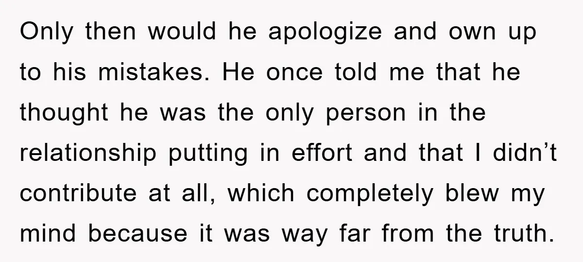 Only then would he apologize and own up to his mistakes. He once told me that he thought he was the only person in the relationship putting in effort and...
