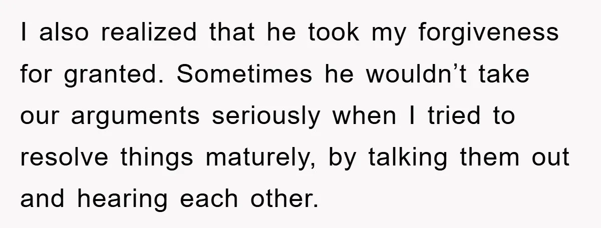 I also realized that he took my forgiveness for granted. Sometimes he wouldn’t take our arguments seriously when I tried to resolve things maturely, by talking them out and hearing...