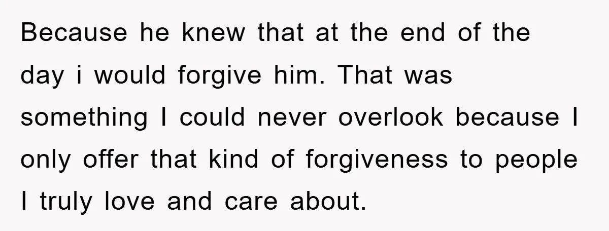 Because he knew that at the end of the day i would forgive him. That was something I could never overlook because I only offer that kind of forgiveness to...