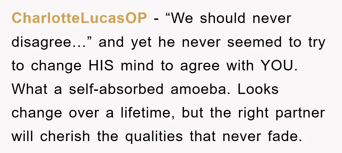 CharlotteLucasOP − “We should never disagree…” and yet he never seemed to try to change HIS mind to agree with YOU. What a self-absorbed amoeba. Looks change over a lifetime,...