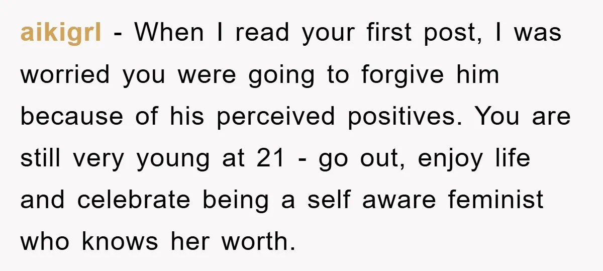 aikigrl − When I read your first post, I was worried you were going to forgive him because of his perceived positives. You are still very young at 21 -...