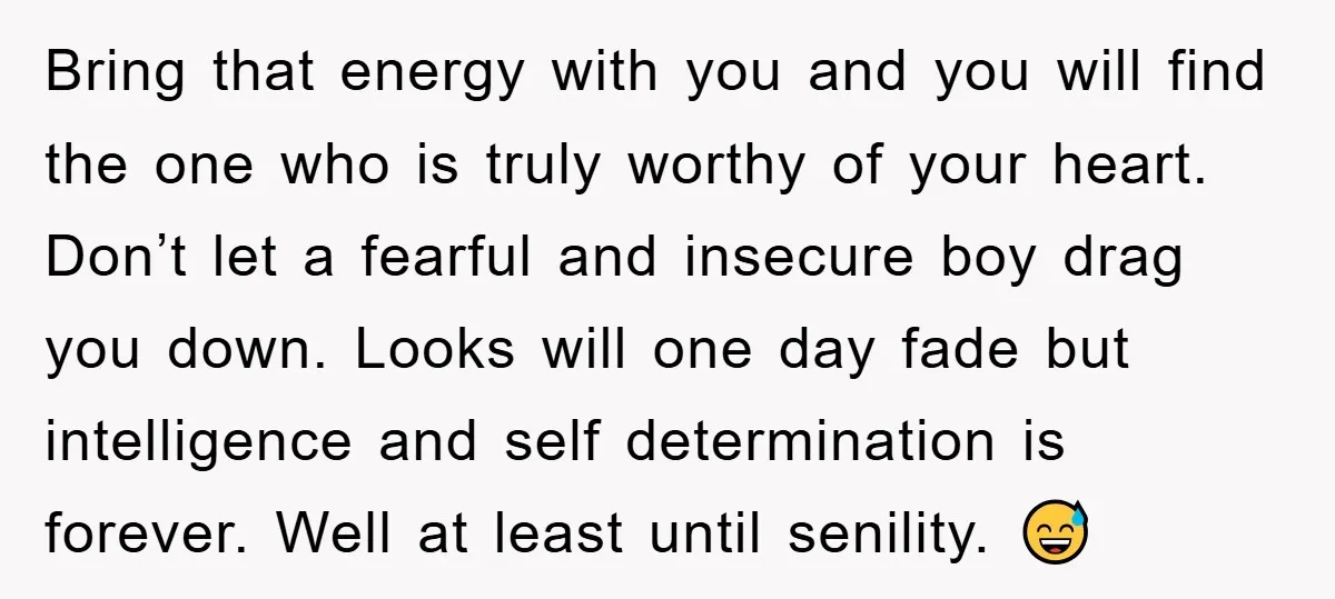 Bring that energy with you and you will find the one who is truly worthy of your heart. Don’t let a fearful and insecure boy drag you down. Looks will...