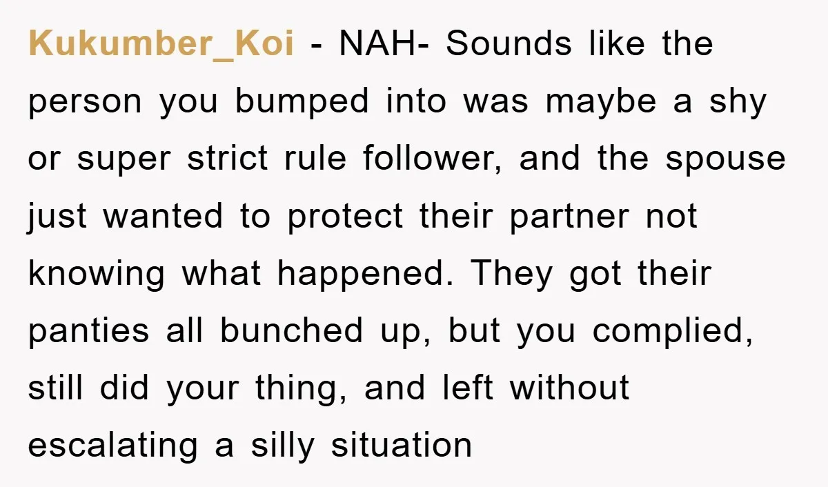 Kukumber_Koi − NAH- Sounds like the person you bumped into was maybe a shy or super strict rule follower, and the spouse just wanted to protect their partner not knowing...