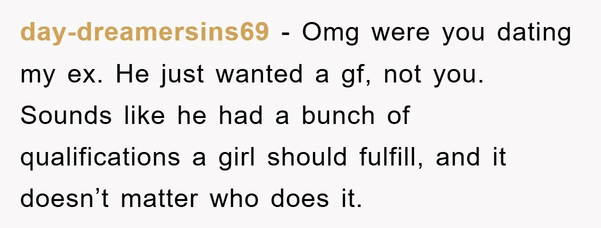 day-dreamersins69 − Omg were you dating my ex. He just wanted a gf, not you. Sounds like he had a bunch of qualifications a girl should fulfill, and it doesn’t...
