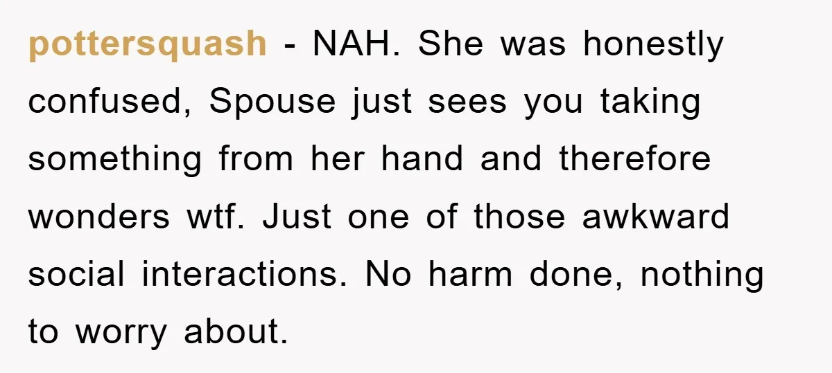 pottersquash − NAH. She was honestly confused, Spouse just sees you taking something from her hand and therefore wonders wtf. Just one of those awkward social interactions. No harm done,...