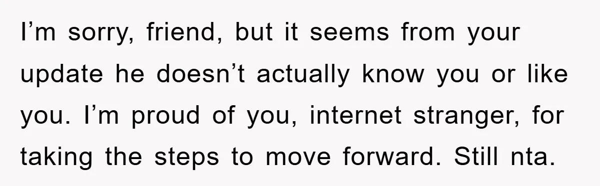 I’m sorry, friend, but it seems from your update he doesn’t actually know you or like you. I’m proud of you, internet stranger, for taking the steps to move forward....
