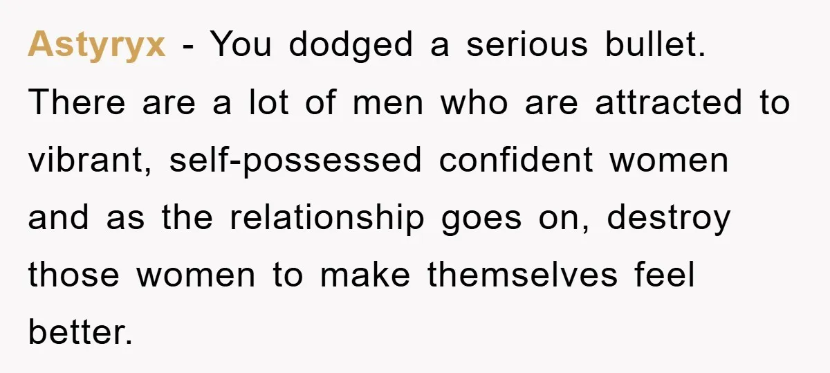 Astyryx − You dodged a serious bullet. There are a lot of men who are attracted to vibrant, self-possessed confident women and as the relationship goes on, destroy those women...