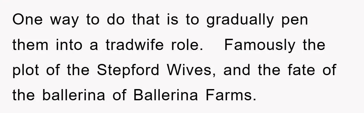 One way to do that is to gradually pen them into a tradwife role. Famously the plot of the Stepford Wives, and the fate of the ballerina of Ballerina Farms.