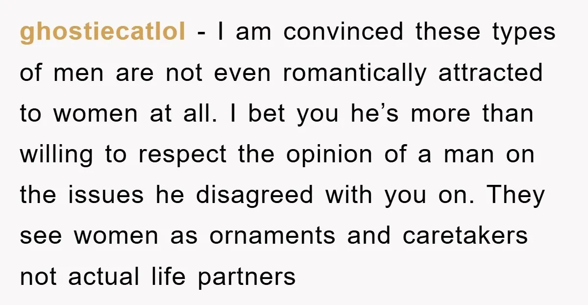 ghostiecatlol − I am convinced these types of men are not even romantically attracted to women at all. I bet you he’s more than willing to respect the opinion of...