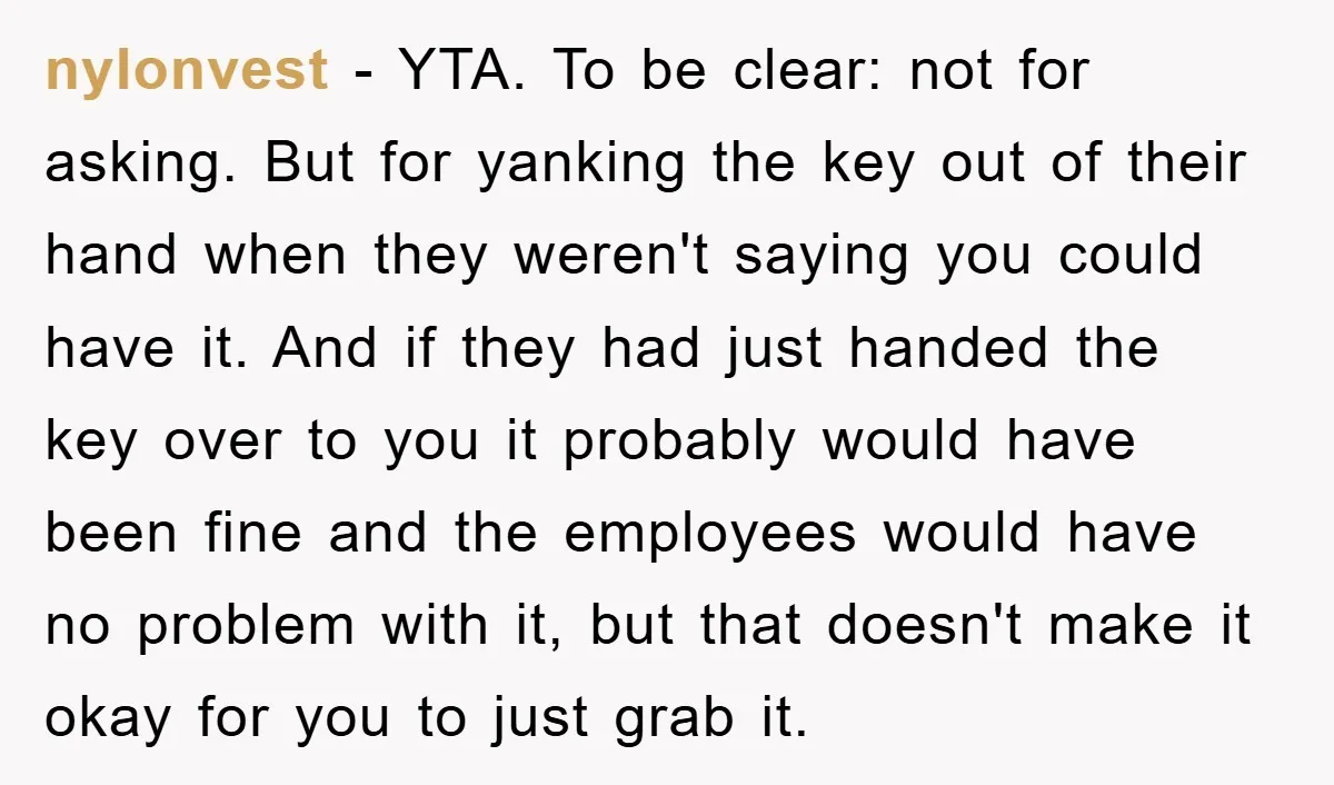nylonvest − YTA. To be clear: not for asking. But for yanking the key out of their hand when they weren't saying you could have it. And if they had...