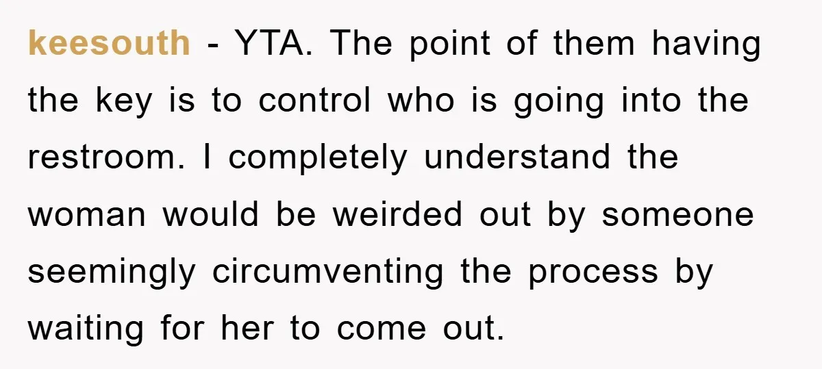 keesouth − YTA. The point of them having the key is to control who is going into the restroom. I completely understand the woman would be weirded out by someone...