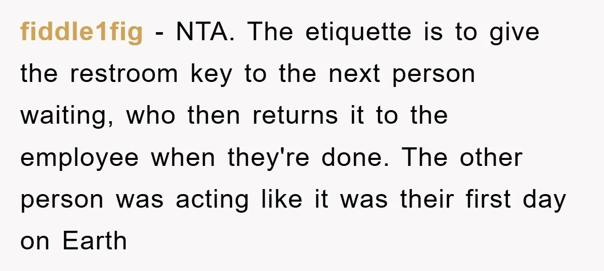 fiddle1fig − NTA. The etiquette is to give the restroom key to the next person waiting, who then returns it to the employee when they're done. The other person was...