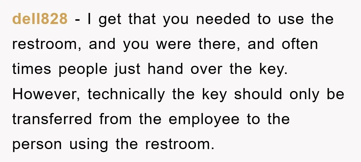 dell828 − I get that you needed to use the restroom, and you were there, and often times people just hand over the key. However, technically the key should only...