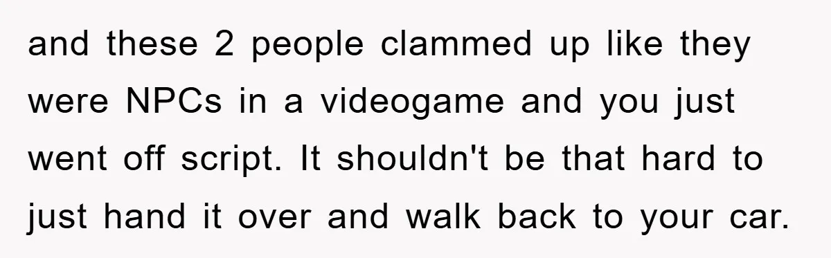 and these 2 people clammed up like they were NPCs in a videogame and you just went off script. It shouldn't be that hard to just hand it over and...