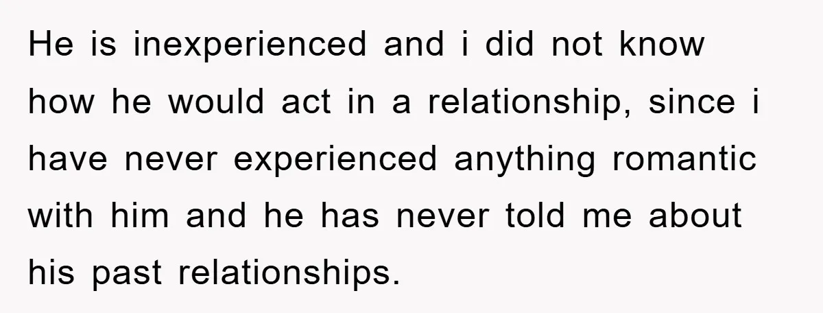 He is inexperienced and i did not know how he would act in a relationship, since i have never experienced anything romantic with him and he has never told me...