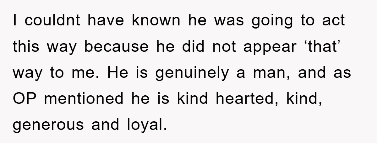 I couldnt have known he was going to act this way because he did not appear ‘that’ way to me. He is genuinely a man, and as OP mentioned he...