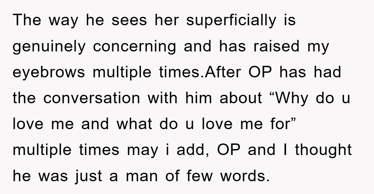 The way he sees her superficially is genuinely concerning and has raised my eyebrows multiple times.After OP has had the conversation with him about “Why do u love me and...