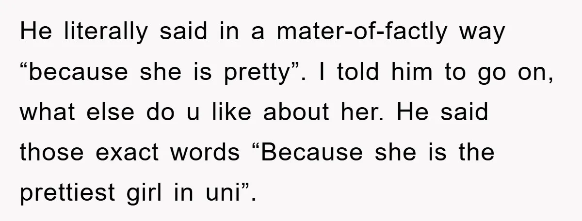 He literally said in a mater-of-factly way “because she is pretty”. I told him to go on, what else do u like about her. He said those exact words “Because...