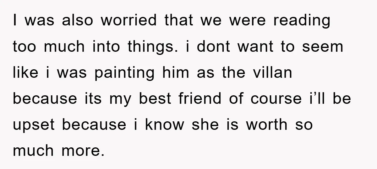 I was also worried that we were reading too much into things. i dont want to seem like i was painting him as the villan because its my best friend...