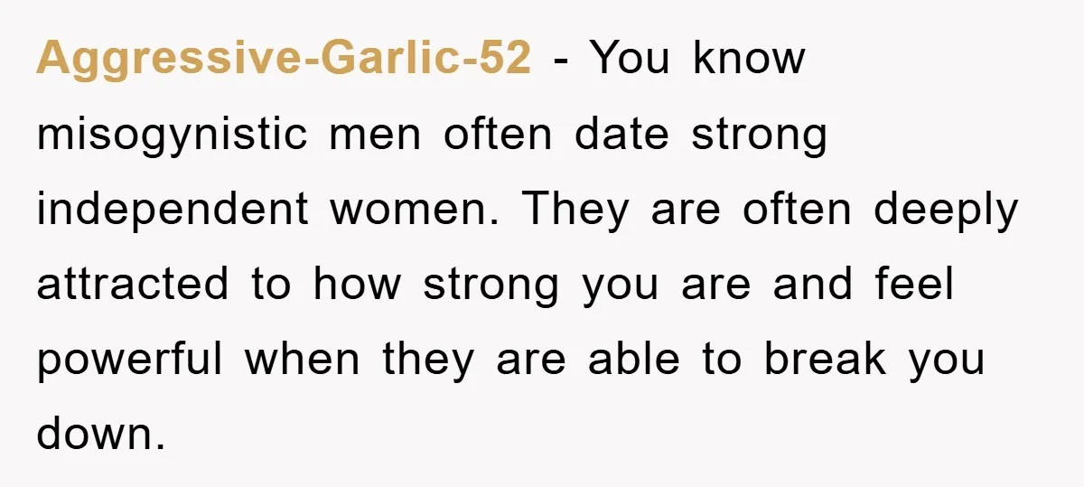 Aggressive-Garlic-52 − You know misogynistic men often date strong independent women. They are often deeply attracted to how strong you are and feel powerful when they are able to break...